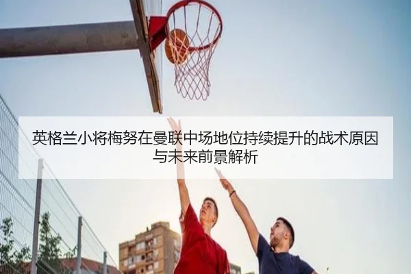 英格兰小将梅努在曼联中场地位持续提升的战术原因与未来前景解析